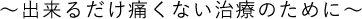 ～出来るだけ痛くない治療のために～