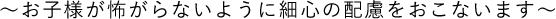 ～お子様が怖がらないように細心の配慮をおこないます～