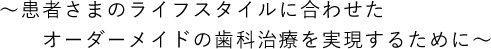 ～患者さんのライフスタイルに合わせたオーダーメイドの歯科治療を実現するために～