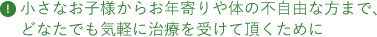 小さなお子様からお年寄りや体の不自由な方まで、どなたでも気軽に治療を受けて頂くために